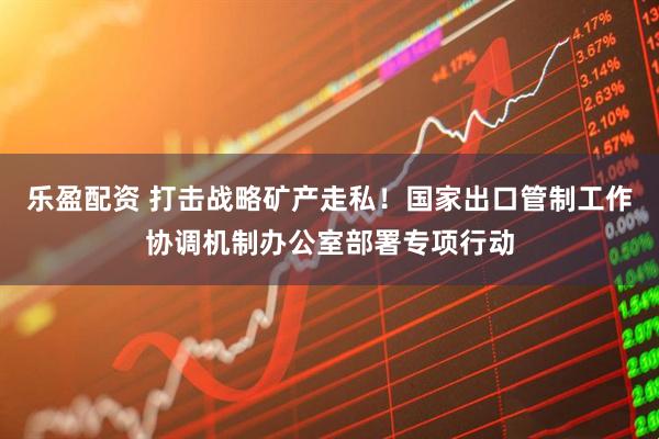 乐盈配资 打击战略矿产走私！国家出口管制工作协调机制办公室部署专项行动