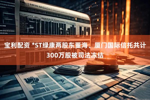 宝利配资 *ST绿康两股东董海、厦门国际信托共计300万股被司法冻结