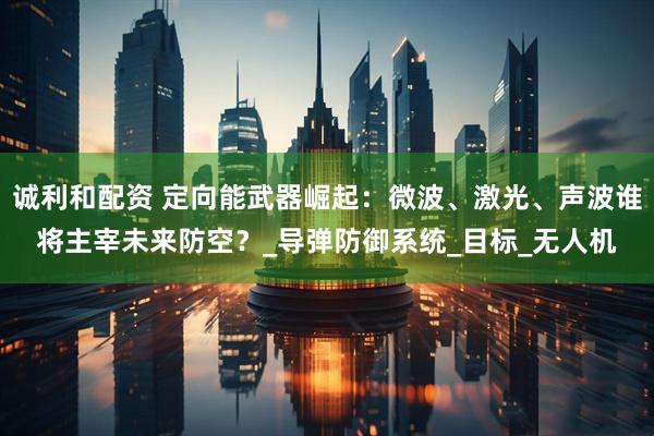 诚利和配资 定向能武器崛起：微波、激光、声波谁将主宰未来防空？_导弹防御系统_目标_无人机