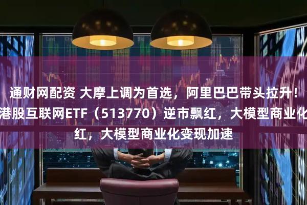 通财网配资 大摩上调为首选，阿里巴巴带头拉升！华宝基金港股互联网ETF（513770）逆市飘红，大模型商业化变现加速